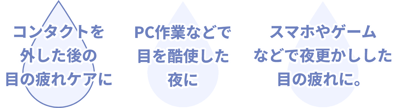 コンタクトを外した後の目の疲れケアに PC作業などで目を酷使した夜に スマホやゲームなどで夜更かしした目の疲れに。