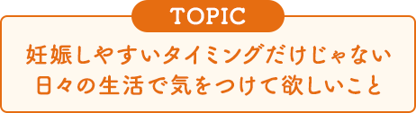 [TOPIC]妊娠しやすいタイミングだけじゃない日々の生活で気をつけて欲しいこと